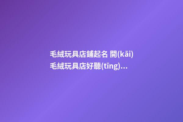 毛絨玩具店鋪起名 開(kāi)毛絨玩具店好聽(tīng)的名字